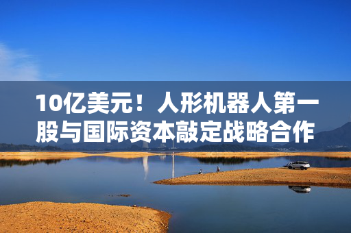 10亿美元！人形机器人第一股与国际资本敲定战略合作