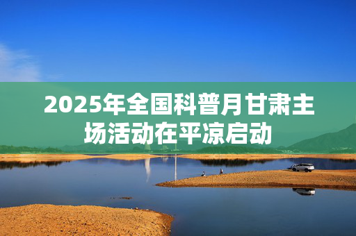 2025年全国科普月甘肃主场活动在平凉启动