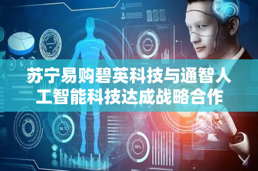 苏宁易购碧英科技与通智人工智能科技达成战略合作