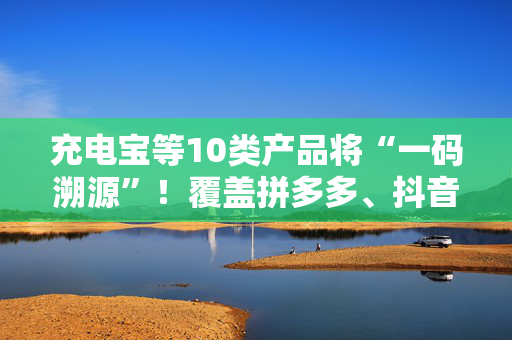 充电宝等10类产品将“一码溯源”！覆盖拼多多、抖音等平台