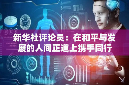 新华社评论员：在和平与发展的人间正道上携手同行