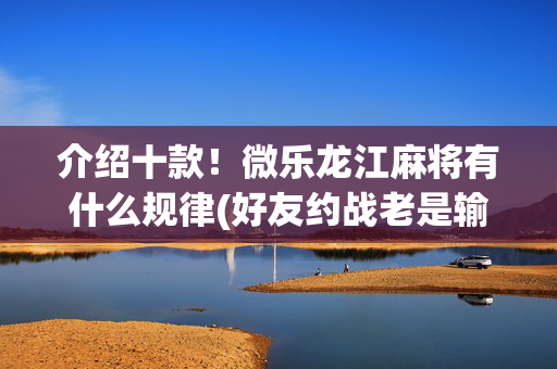 介绍十款！微乐龙江麻将有什么规律(好友约战老是输)