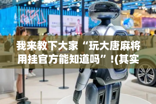 我来教下大家“玩大唐麻将用挂官方能知道吗”!(其实确实有挂)-抖音
