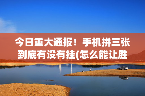今日重大通报！手机拼三张到底有没有挂(怎么能让胜率高)