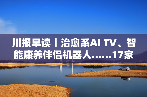 川报早读丨治愈系AI TV、智能康养伴侣机器人……17家川企携黑科技亮相智博会