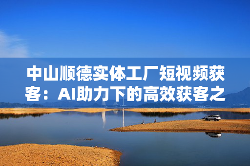 中山顺德实体工厂短视频获客：AI助力下的高效获客之道