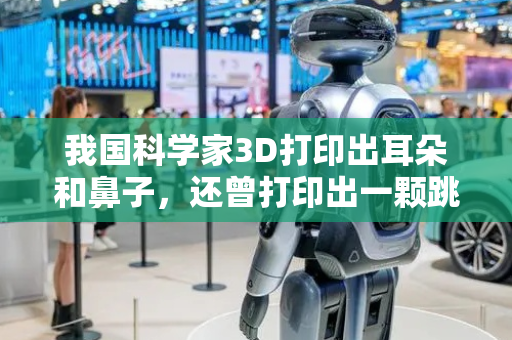 我国科学家3D打印出耳朵和鼻子，还曾打印出一颗跳动的心脏