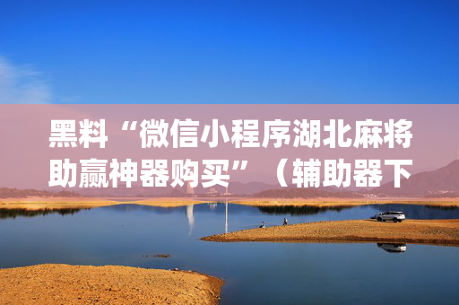 黑料“微信小程序湖北麻将助赢神器购买”（辅助器下载)