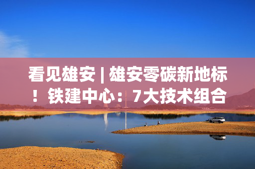 看见雄安 | 雄安零碳新地标！铁建中心：7大技术组合每年减排二氧化碳190吨