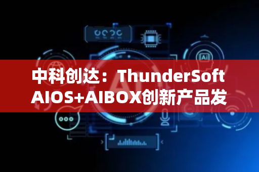 中科创达：ThunderSoft AIOS+AIBOX创新产品发布