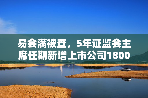 易会满被查，5年证监会主席任期新增上市公司1800余家