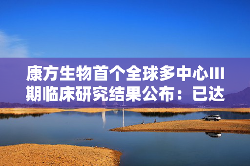 康方生物首个全球多中心Ⅲ期临床研究结果公布：已达到主要终点