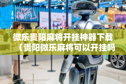 微乐贵阳麻将开挂神器下载（贵阳微乐麻将可以开挂吗?）
