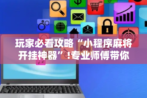 玩家必看攻略“小程序麻将开挂神器”!专业师傅带你一起了解（详细教程）-抖音