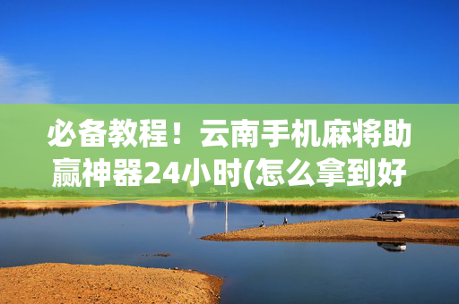 必备教程！云南手机麻将助赢神器24小时(怎么拿到好牌)