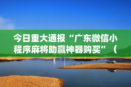 今日重大通报“广东微信小程序麻将助赢神器购买”（发牌有什么规律吗)