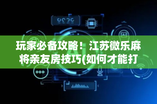玩家必备攻略！江苏微乐麻将亲友房技巧(如何才能打赢)