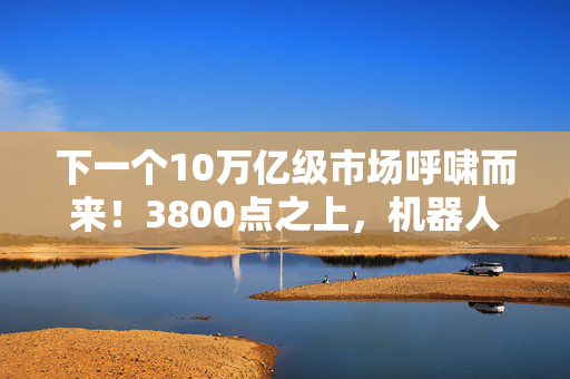 下一个10万亿级市场呼啸而来！3800点之上，机器人正蓄势待发