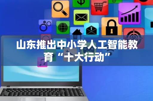 山东推出中小学人工智能教育“十大行动”