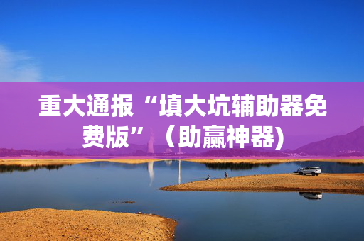 重大通报“填大坑辅助器免费版”（助赢神器)