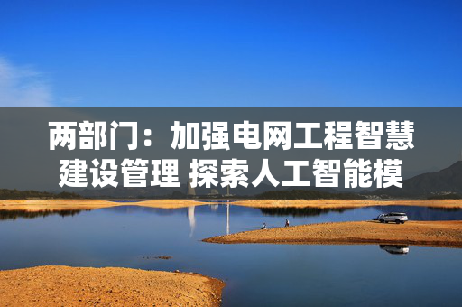 两部门：加强电网工程智慧建设管理 探索人工智能模型在电网智能辅助决策和调度控制方面的应用