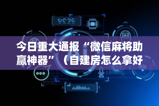 今日重大通报“微信麻将助赢神器”（自建房怎么拿好牌)