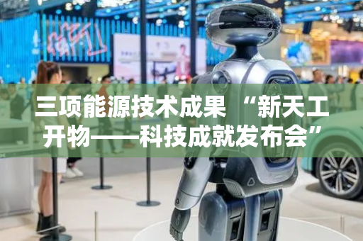 三项能源技术成果 “新天工开物——科技成就发布会”与您一起见证！