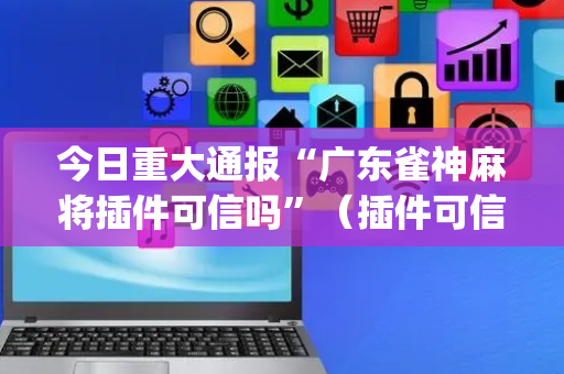今日重大通报“广东雀神麻将插件可信吗”（插件可信吗)
