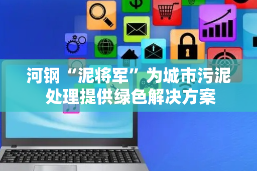 河钢“泥将军”为城市污泥 处理提供绿色解决方案