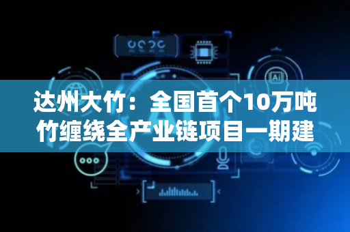 达州大竹：全国首个10万吨竹缠绕全产业链项目一期建设将于9月20日前投产