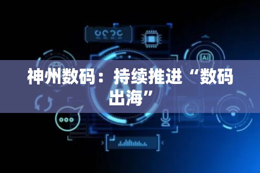 神州数码：持续推进“数码出海”