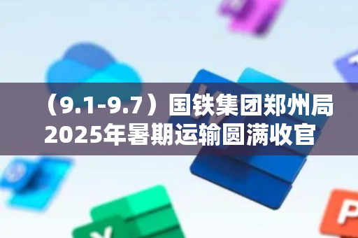 （9.1-9.7）国铁集团郑州局2025年暑期运输圆满收官；学生专列助力师生返校