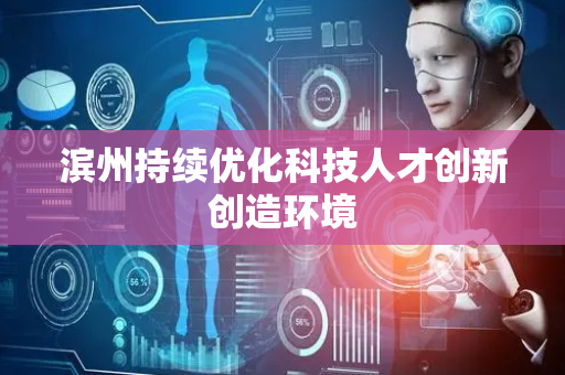 滨州持续优化科技人才创新创造环境