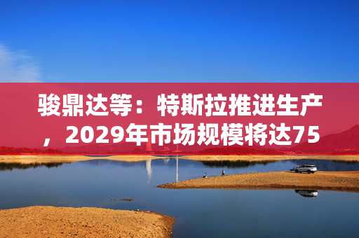 骏鼎达等：特斯拉推进生产，2029年市场规模将达750亿