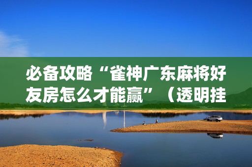 必备攻略“雀神广东麻将好友房怎么才能赢”（透明挂辅助器)