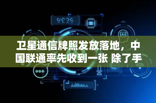 卫星通信牌照发放落地，中国联通率先收到一张 除了手机直连，还能怎么用？