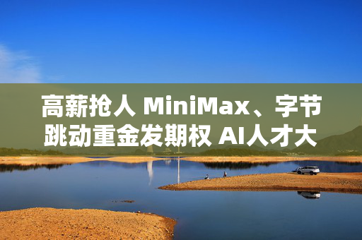 高薪抢人 MiniMax、字节跳动重金发期权 AI人才大战白热化