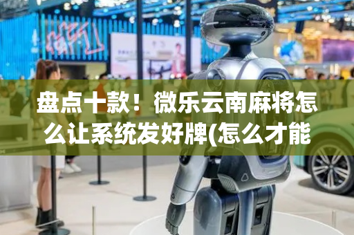 盘点十款！微乐云南麻将怎么让系统发好牌(怎么才能来好牌)