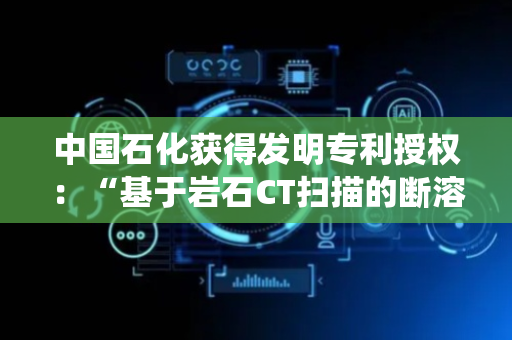 中国石化获得发明专利授权：“基于岩石CT扫描的断溶体表征方法、装置及系统”