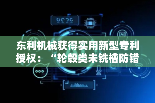 东利机械获得实用新型专利授权：“轮毂类未铣槽防错工装”