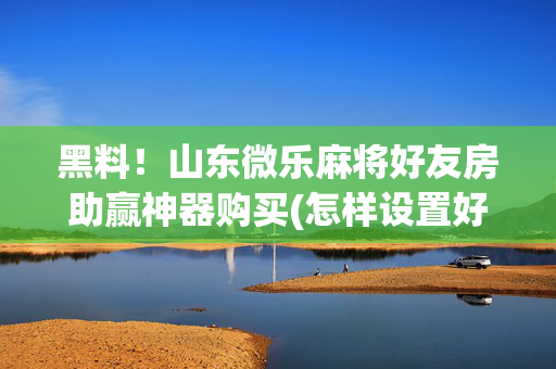 黑料！山东微乐麻将好友房助赢神器购买(怎样设置好牌)