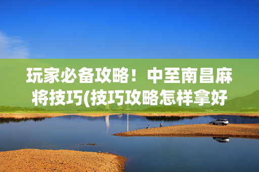 玩家必备攻略！中至南昌麻将技巧(技巧攻略怎样拿好牌)