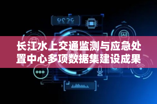 长江水上交通监测与应急处置中心多项数据集建设成果获国家级认可