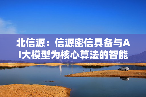 北信源：信源密信具备与AI大模型为核心算法的智能对话机器人对接能力