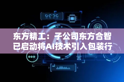 东方精工：子公司东方合智已启动将AI技术引入包装行业数字化工厂领域的探索尝试