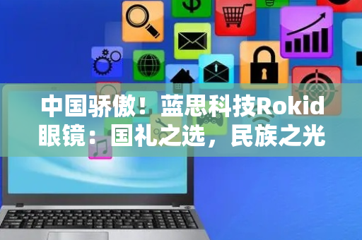 中国骄傲！蓝思科技Rokid眼镜：国礼之选，民族之光