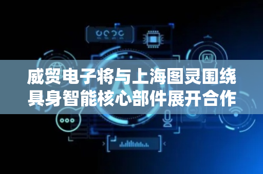 威贸电子将与上海图灵围绕具身智能核心部件展开合作