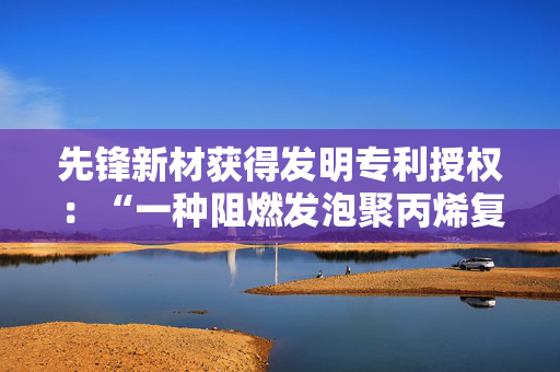 先锋新材获得发明专利授权：“一种阻燃发泡聚丙烯复合材料及其制备方法”