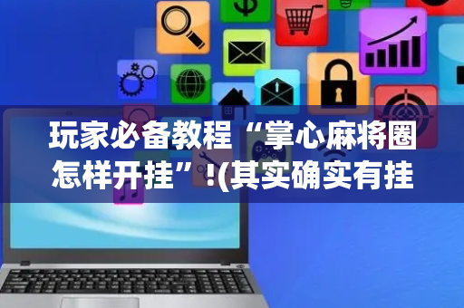 玩家必备教程“掌心麻将圈怎样开挂”!(其实确实有挂)-抖音