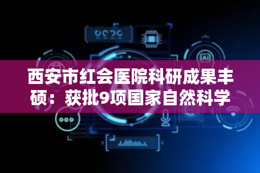 西安市红会医院科研成果丰硕：获批9项国家自然科学基金项目